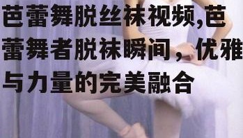 芭蕾舞脱丝袜视频,芭蕾舞者脱袜瞬间，优雅与力量的完美融合