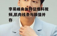 李易峰身体特征爆料视频,肌肉线条与颜值并存